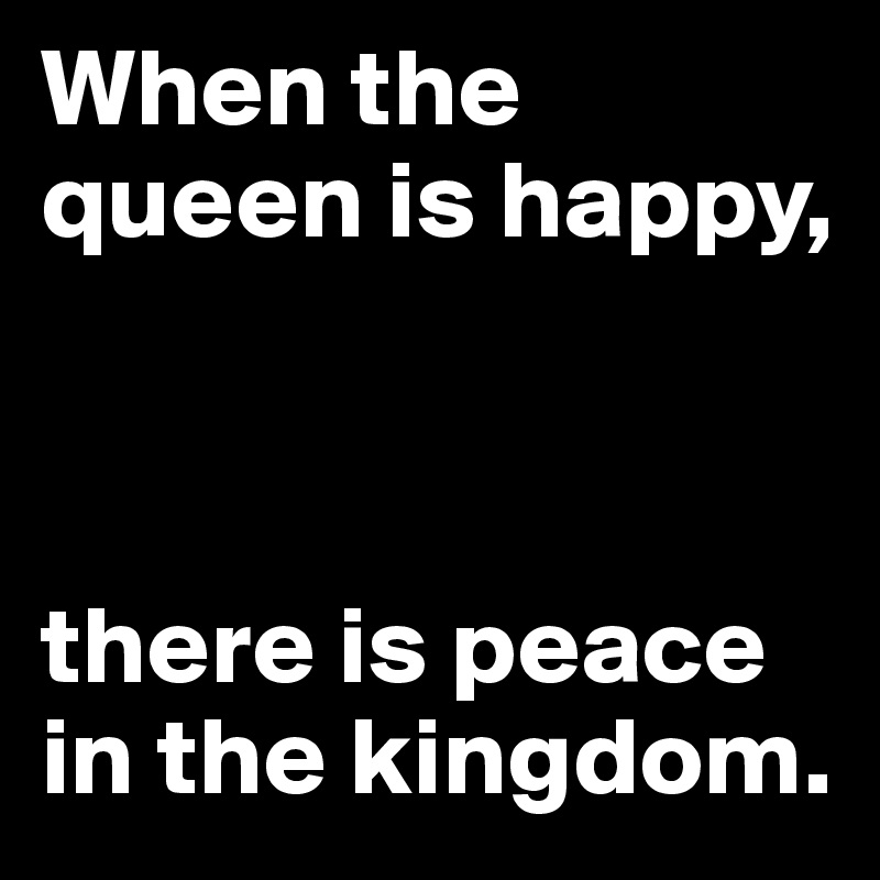 When the queen is happy, 



there is peace in the kingdom.