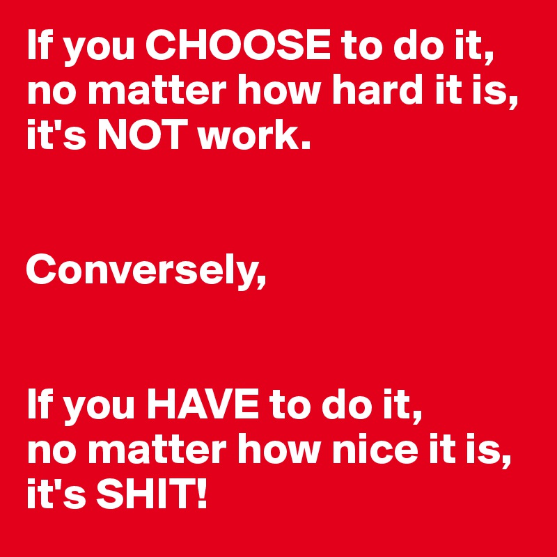 If you CHOOSE to do it, no matter how hard it is,
it's NOT work.


Conversely,


If you HAVE to do it,
no matter how nice it is, 
it's SHIT!