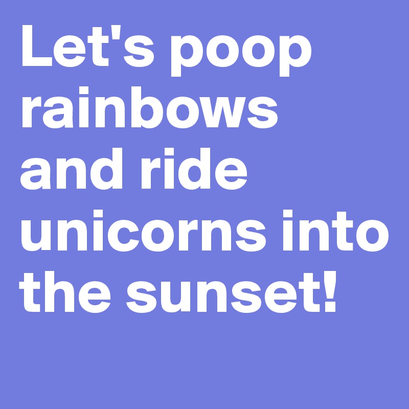 Let's poop rainbows and ride unicorns into the sunset!