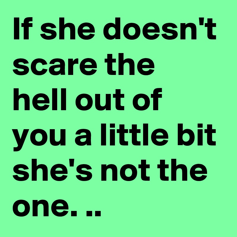 If she doesn't scare the hell out of you a little bit she's not the one. ..