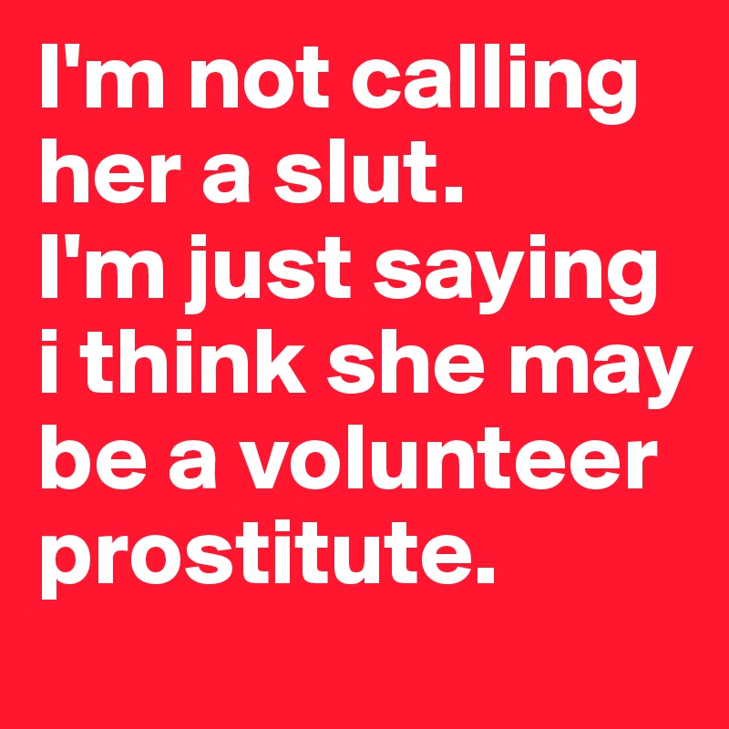 I'm not calling her a slut. 
I'm just saying i think she may be a volunteer prostitute.