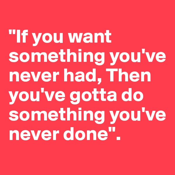 
"If you want something you've never had, Then you've gotta do something you've never done".