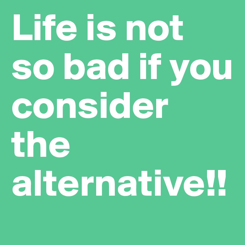 Life is not so bad if you consider the alternative!!