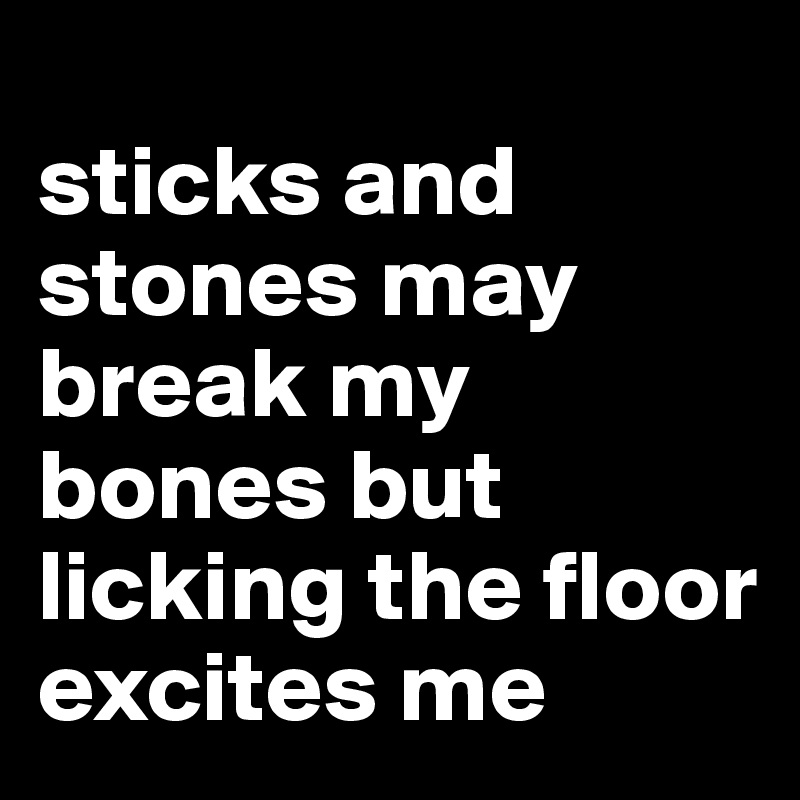 
sticks and stones may break my bones but licking the floor excites me