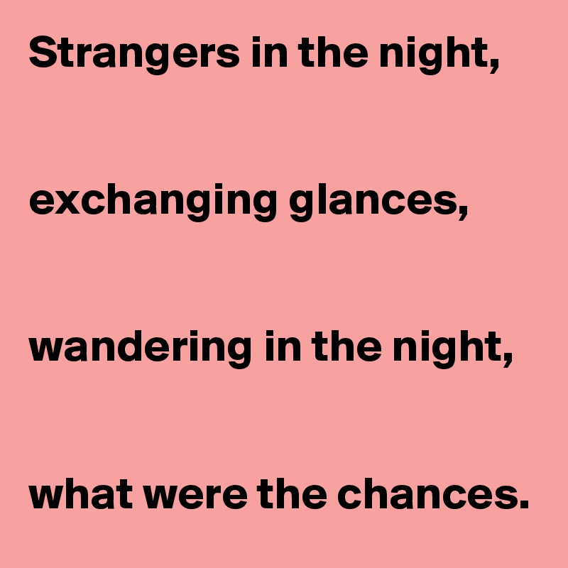 Strangers in the night,


exchanging glances,


wandering in the night,


what were the chances. 