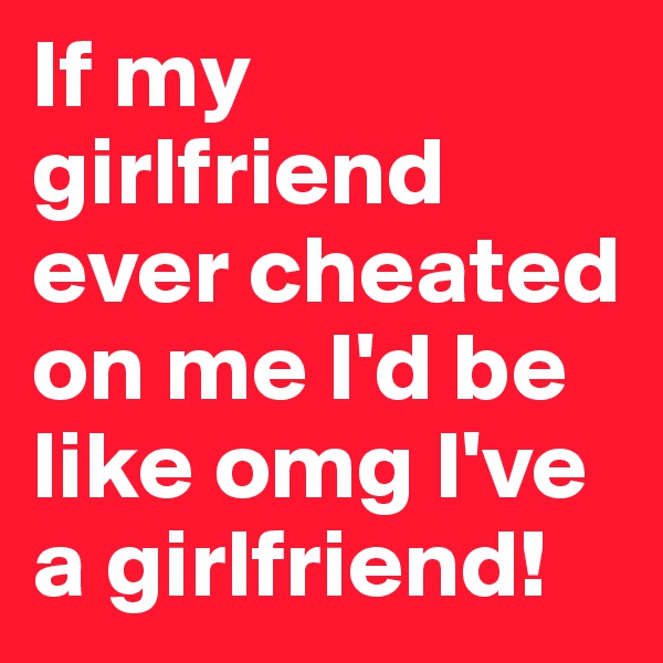 If my girlfriend ever cheated on me I'd be like omg I've a girlfriend!