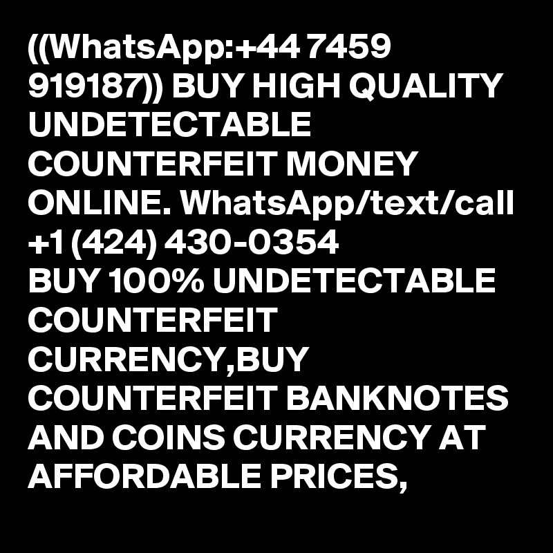 ((WhatsApp:+44 7459 919187)) BUY HIGH QUALITY UNDETECTABLE COUNTERFEIT MONEY ONLINE. WhatsApp/text/call +1 (424) 430-0354
BUY 100% UNDETECTABLE COUNTERFEIT CURRENCY,BUY COUNTERFEIT BANKNOTES AND COINS CURRENCY AT AFFORDABLE PRICES,