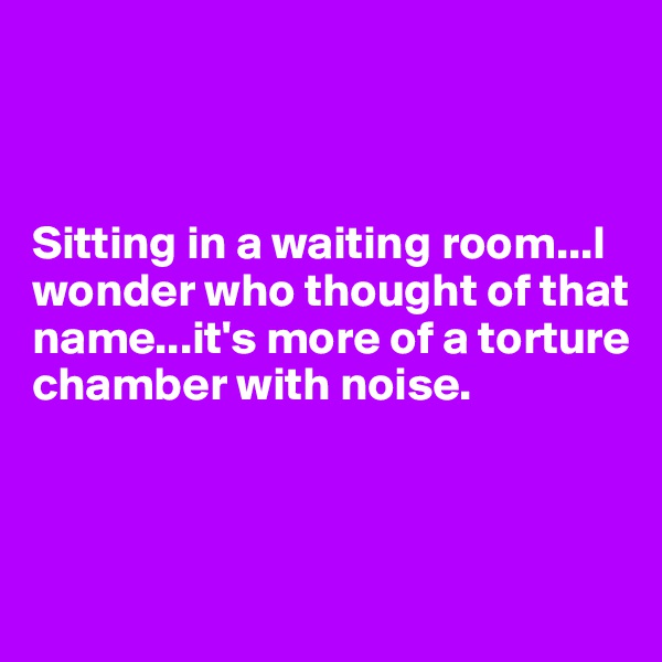 



Sitting in a waiting room...I wonder who thought of that name...it's more of a torture chamber with noise.



