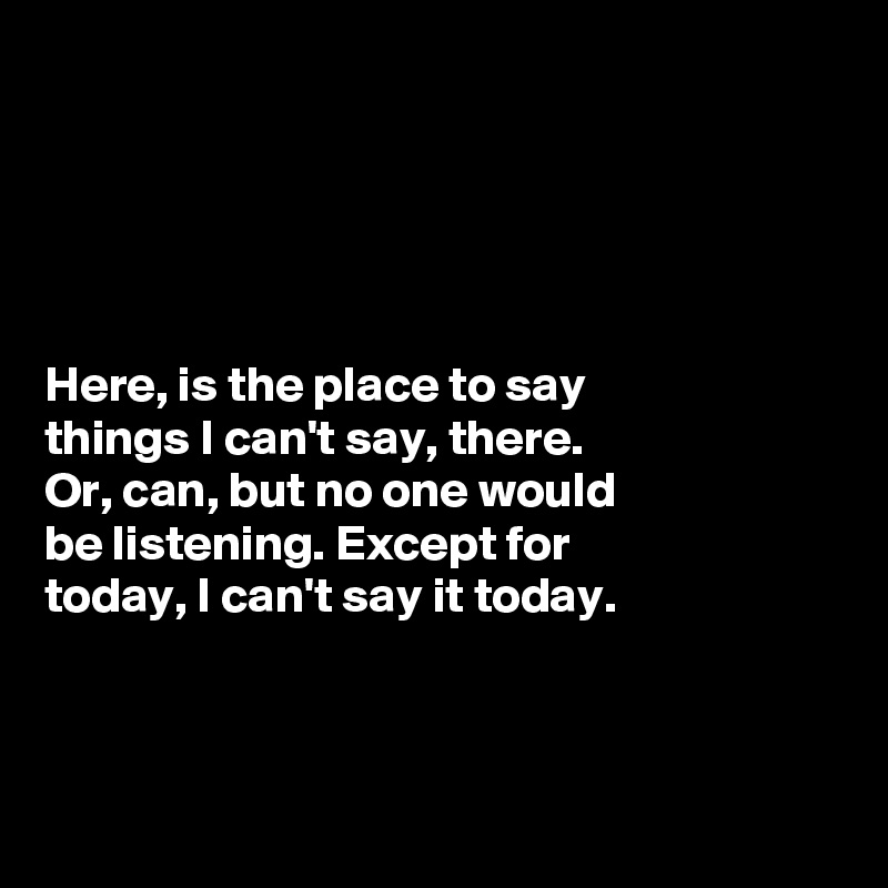 





Here, is the place to say 
things I can't say, there. 
Or, can, but no one would 
be listening. Except for 
today, I can't say it today. 



