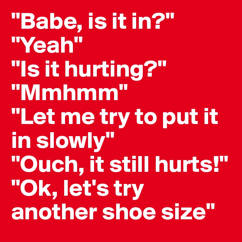 "Babe, is it in?" "Yeah" 
"Is it hurting?" "Mmhmm" 
"Let me try to put it in slowly" 
"Ouch, it still hurts!" "Ok, let's try another shoe size"