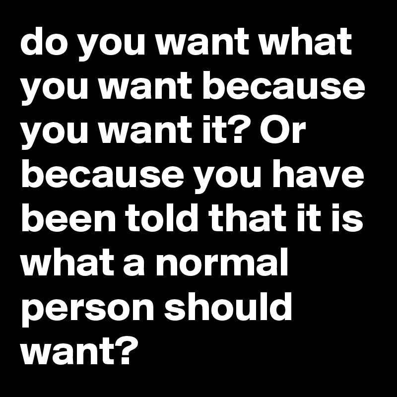 do you want what you want because you want it? Or because you have been told that it is what a normal person should want?