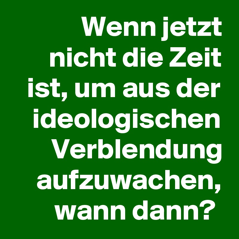 Wenn jetzt nicht die Zeit ist, um aus der ideologischen Verblendung aufzuwachen, wann dann? 