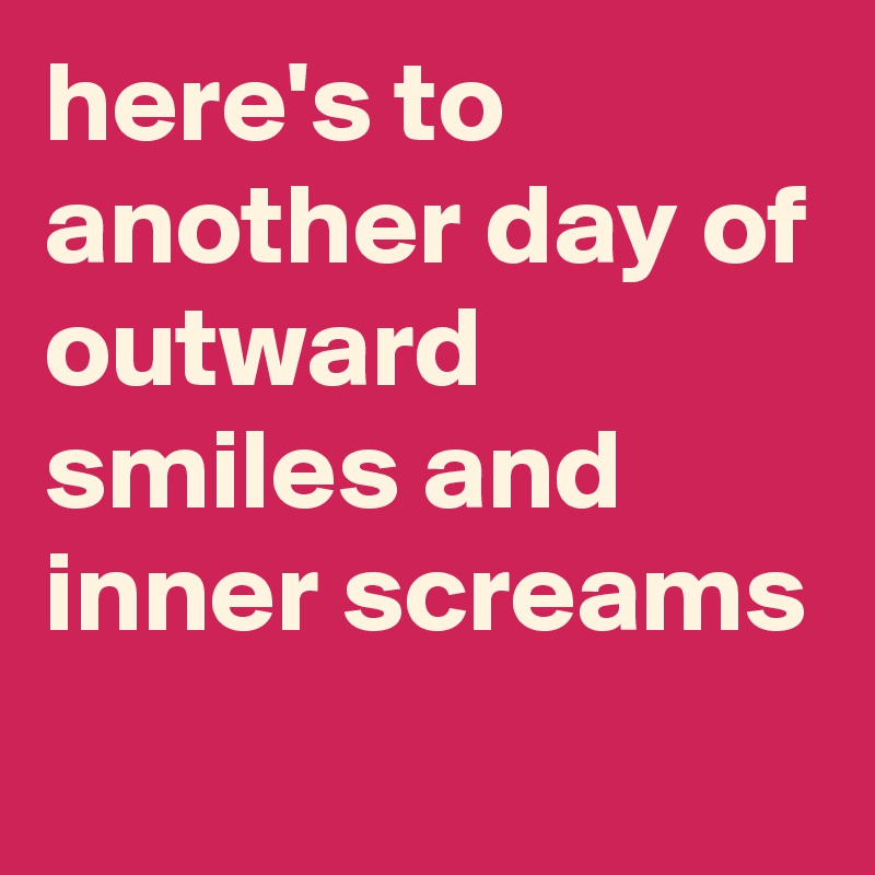 here's to another day of outward smiles and inner screams
