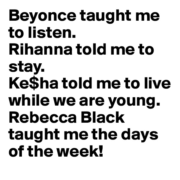 Beyonce taught me to listen.
Rihanna told me to stay.
Ke$ha told me to live while we are young.
Rebecca Black taught me the days of the week!