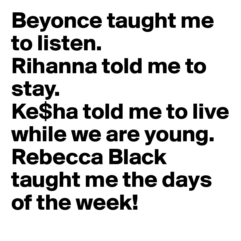 Beyonce taught me to listen.
Rihanna told me to stay.
Ke$ha told me to live while we are young.
Rebecca Black taught me the days of the week!