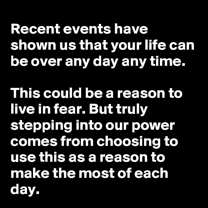 Recent events have shown us that your life can be over any day any time.

This could be a reason to live in fear. But truly stepping into our power comes from choosing to use this as a reason to make the most of each day. 