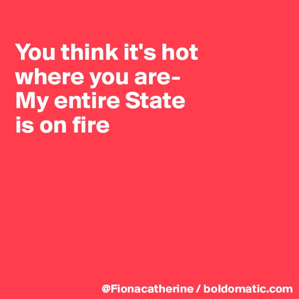 
You think it's hot
where you are-
My entire State
is on fire





