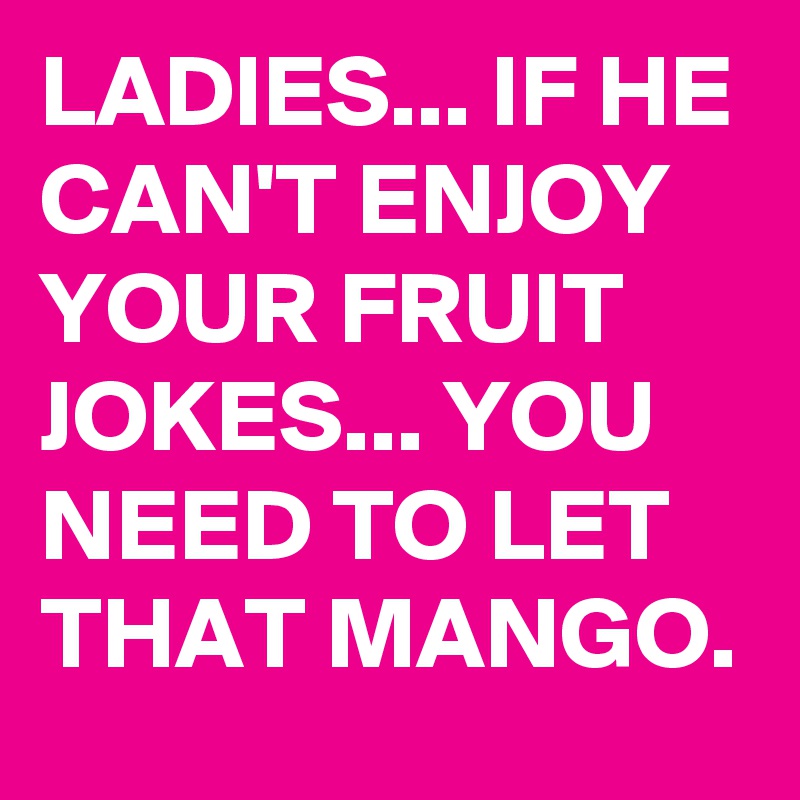 LADIES... IF HE CAN'T ENJOY YOUR FRUIT JOKES... YOU NEED TO LET THAT MANGO.