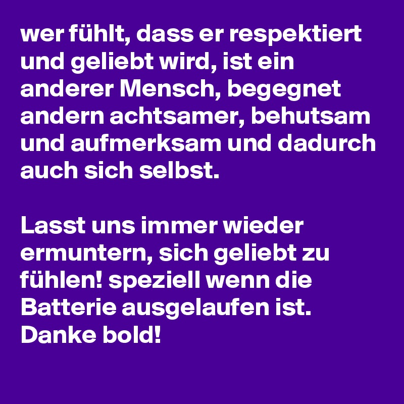 wer fühlt, dass er respektiert und geliebt wird, ist ein anderer Mensch, begegnet andern achtsamer, behutsam und aufmerksam und dadurch auch sich selbst.

Lasst uns immer wieder ermuntern, sich geliebt zu fühlen! speziell wenn die Batterie ausgelaufen ist.
Danke bold! 