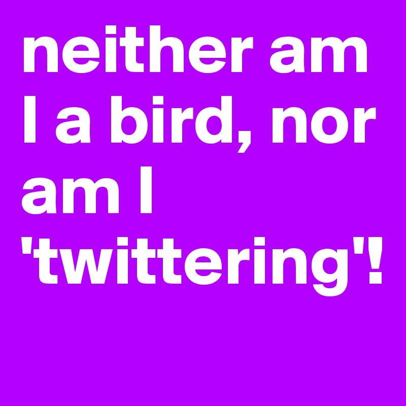 neither am I a bird, nor am I 'twittering'! 
