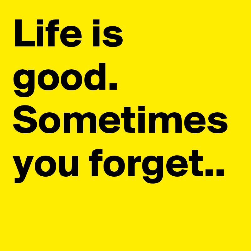 Life is
good.
Sometimes
you forget..
