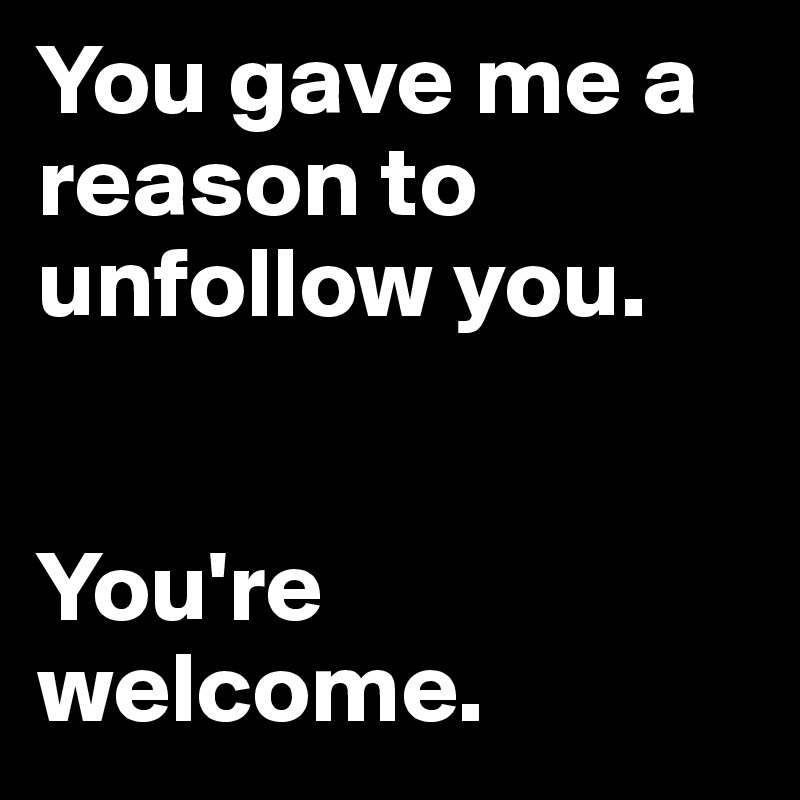 You gave me a reason to unfollow you.


You're welcome.