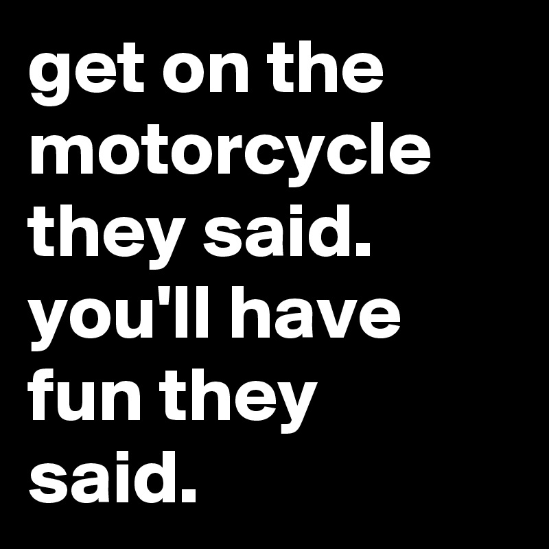 get on the motorcycle they said. you'll have fun they said.