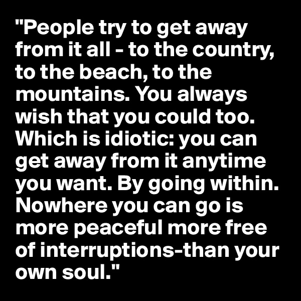 "People try to get away from it all - to the country, to the beach, to the mountains. You always wish that you could too. Which is idiotic: you can get away from it anytime you want. By going within. Nowhere you can go is more peaceful more free of interruptions-than your own soul."  