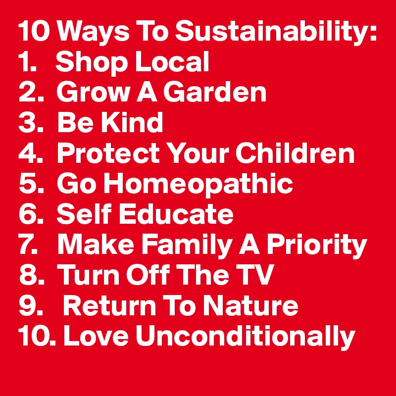 10 Ways To Sustainability:
1.   Shop Local
2.  Grow A Garden
3.  Be Kind
4.  Protect Your Children 
5.  Go Homeopathic
6.  Self Educate
7.   Make Family A Priority
8.  Turn Off The TV
9.   Return To Nature
10. Love Unconditionally