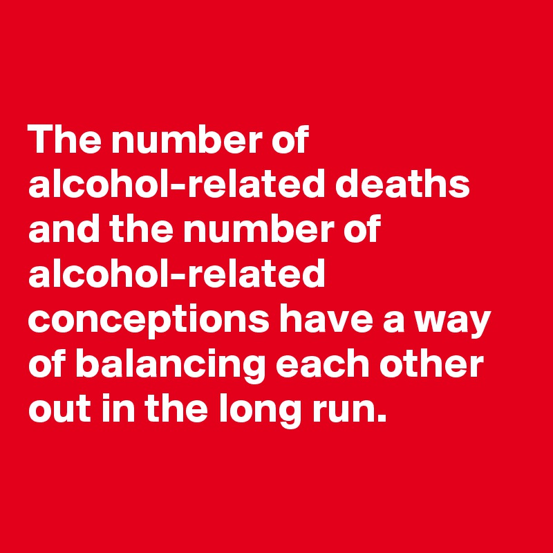 

The number of alcohol-related deaths and the number of alcohol-related conceptions have a way of balancing each other out in the long run.

