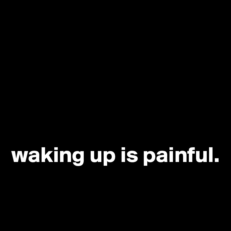 





waking up is painful.

