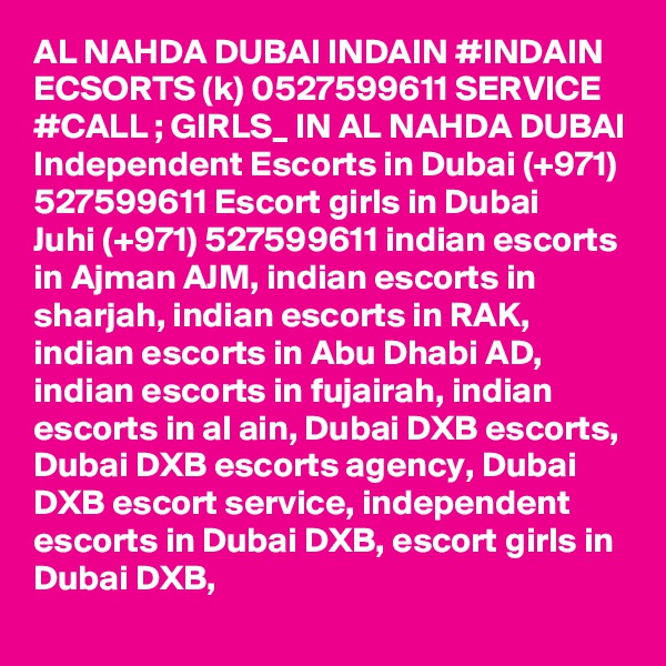 AL NAHDA DUBAI INDAIN #INDAIN ECSORTS (k) 0527599611 SERVICE #CALL ; GIRLS_ IN AL NAHDA DUBAI Independent Escorts in Dubai (+971) 527599611 Escort girls in Dubai
Juhi (+971) 527599611 indian escorts in Ajman AJM, indian escorts in sharjah, indian escorts in RAK, indian escorts in Abu Dhabi AD, indian escorts in fujairah, indian escorts in al ain, Dubai DXB escorts, Dubai DXB escorts agency, Dubai DXB escort service, independent escorts in Dubai DXB, escort girls in Dubai DXB, 