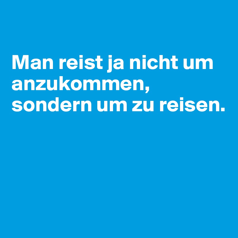 

Man reist ja nicht um anzukommen, sondern um zu reisen.



