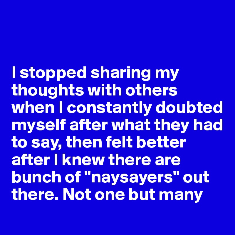 


I stopped sharing my thoughts with others when I constantly doubted myself after what they had to say, then felt better after I knew there are bunch of "naysayers" out there. Not one but many