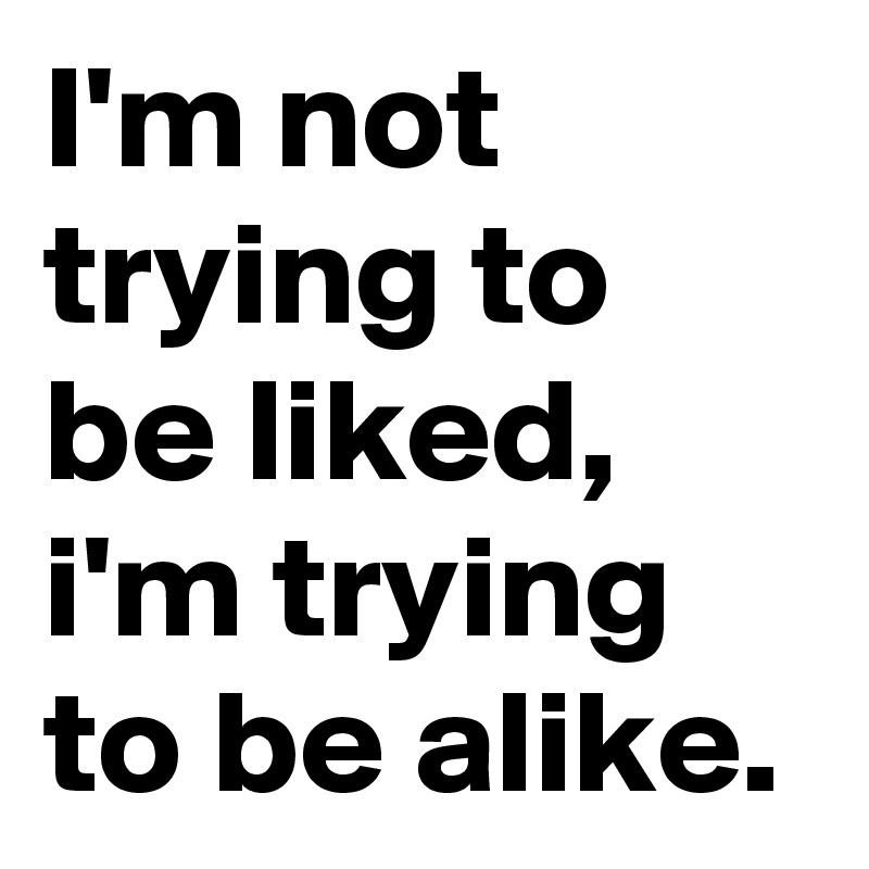 I'm not trying to be liked, i'm trying to be alike.