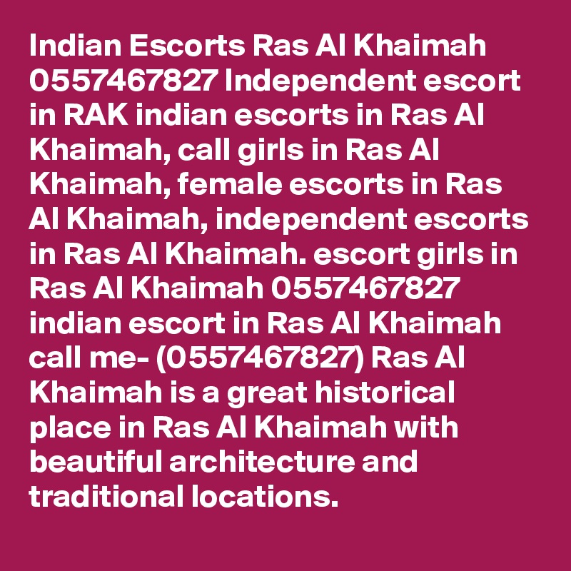 Indian Escorts Ras Al Khaimah 0557467827 Independent escort in RAK indian escorts in Ras Al Khaimah, call girls in Ras Al Khaimah, female escorts in Ras Al Khaimah, independent escorts in Ras Al Khaimah. escort girls in Ras Al Khaimah 0557467827 indian escort in Ras Al Khaimah
call me- (0557467827) Ras Al Khaimah is a great historical place in Ras Al Khaimah with beautiful architecture and traditional locations. 