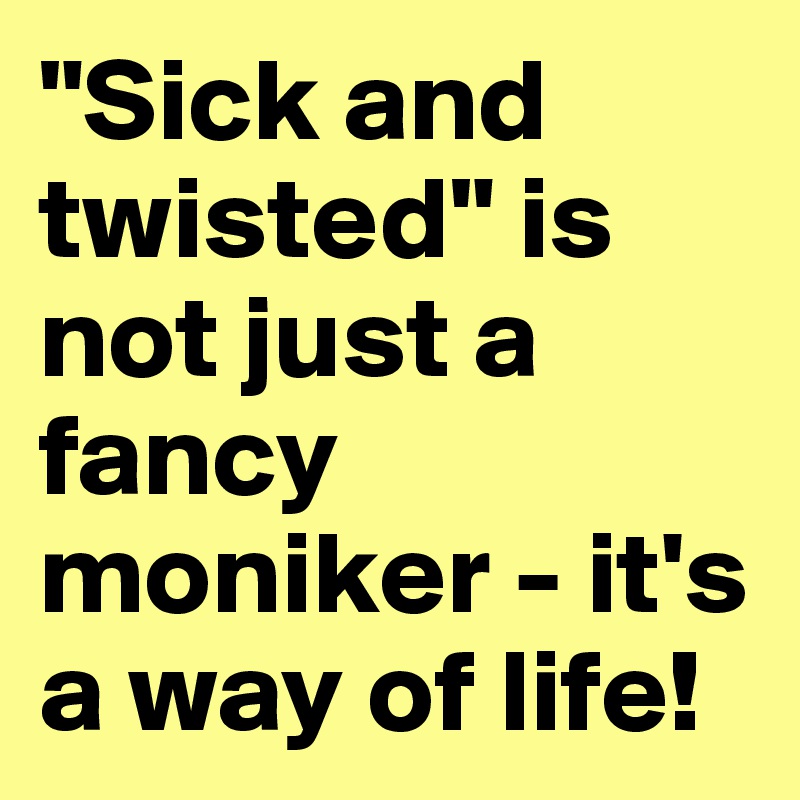 "Sick and twisted" is not just a fancy moniker - it's a way of life!