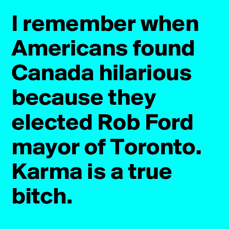 I remember when Americans found Canada hilarious because they elected Rob Ford mayor of Toronto. Karma is a true bitch.