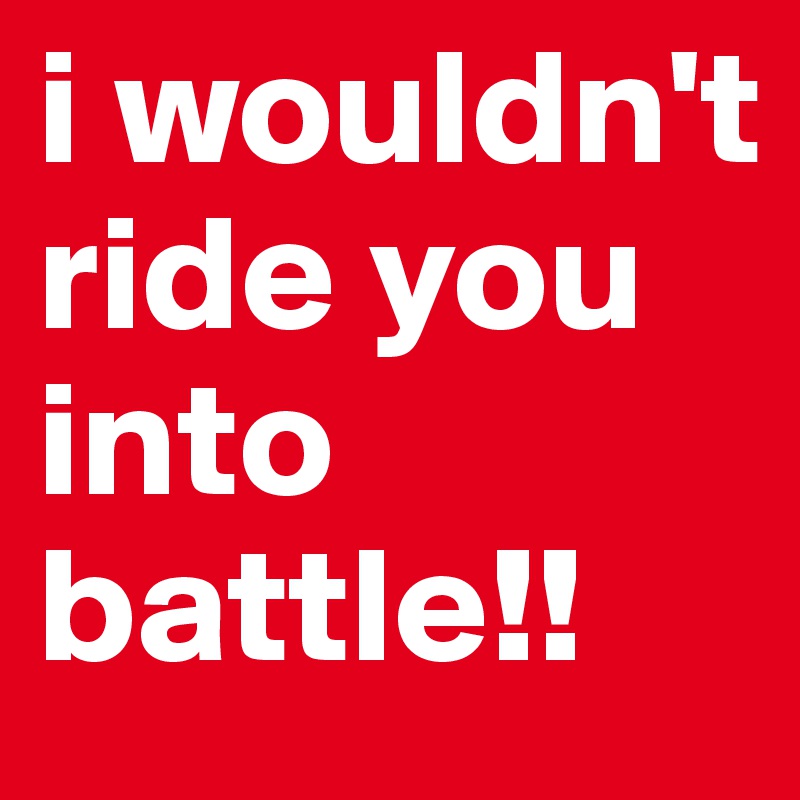 i wouldn't ride you into battle!!