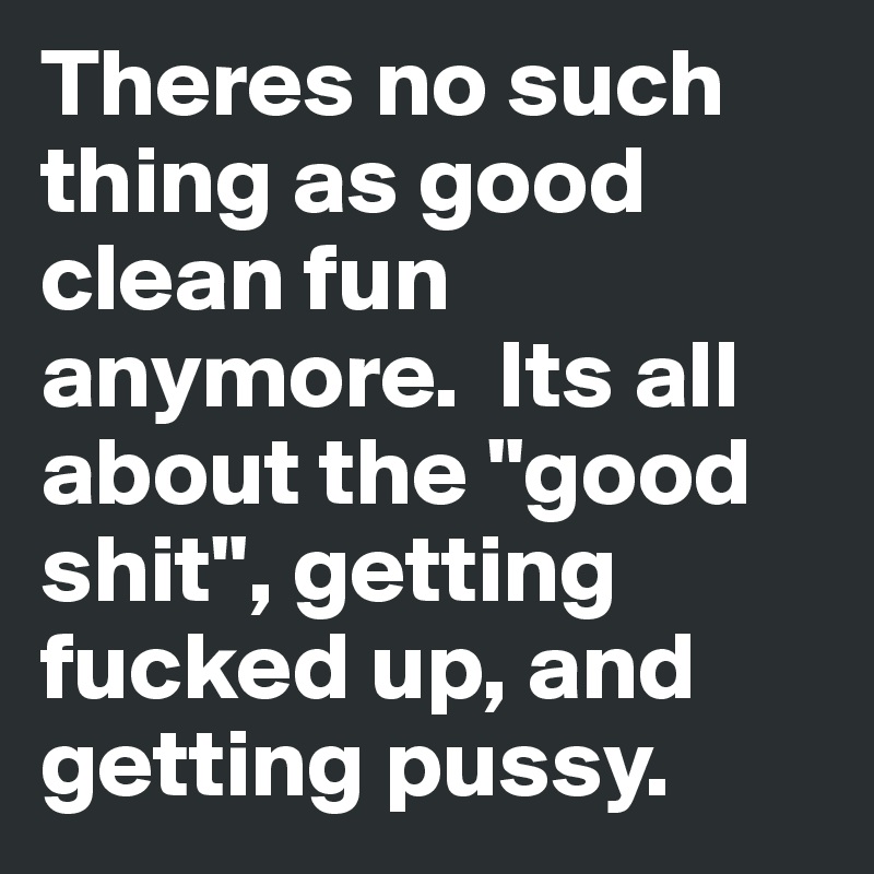 Theres no such thing as good clean fun anymore.  Its all about the "good shit", getting fucked up, and getting pussy.