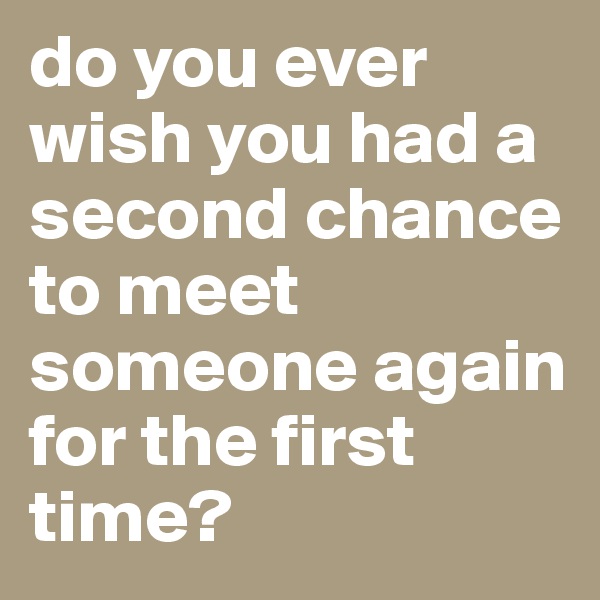 do you ever wish you had a second chance to meet someone again for the first time? 