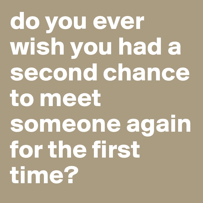 do you ever wish you had a second chance to meet someone again for the first time? 