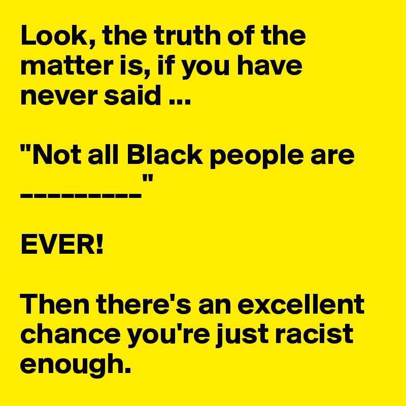 Look, the truth of the matter is, if you have never said ...

"Not all Black people are _________"  

EVER!

Then there's an excellent chance you're just racist enough.