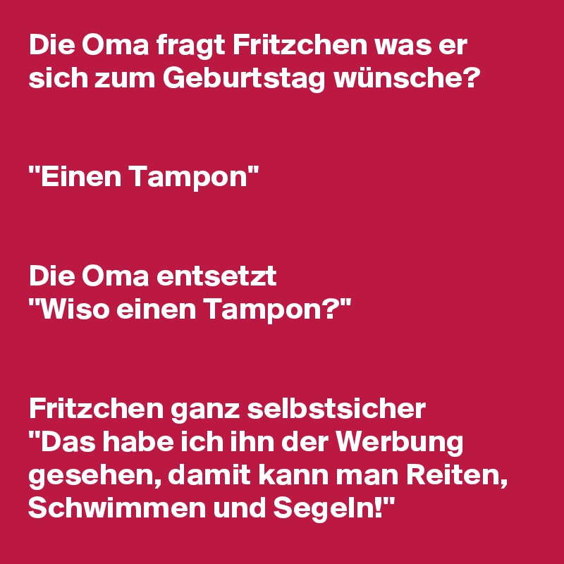 Die Oma fragt Fritzchen was er sich zum Geburtstag wünsche?


''Einen Tampon''


Die Oma entsetzt
''Wiso einen Tampon?''


Fritzchen ganz selbstsicher
''Das habe ich ihn der Werbung gesehen, damit kann man Reiten, Schwimmen und Segeln!''
