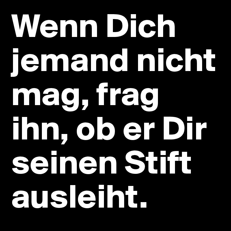 Wenn Dich jemand nicht mag, frag ihn, ob er Dir seinen Stift ausleiht.
