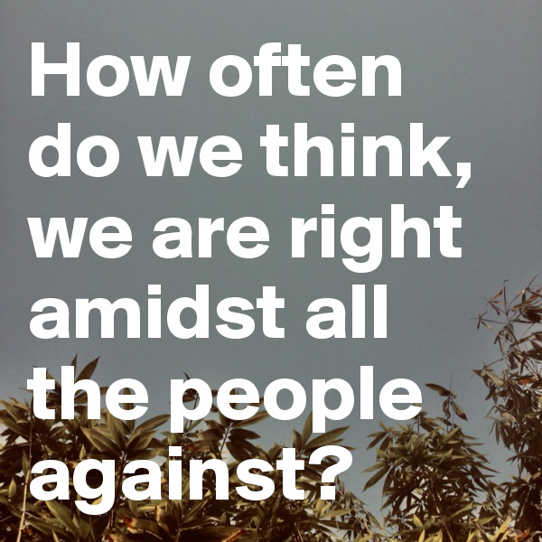 How often do we think, we are right amidst all the people against?