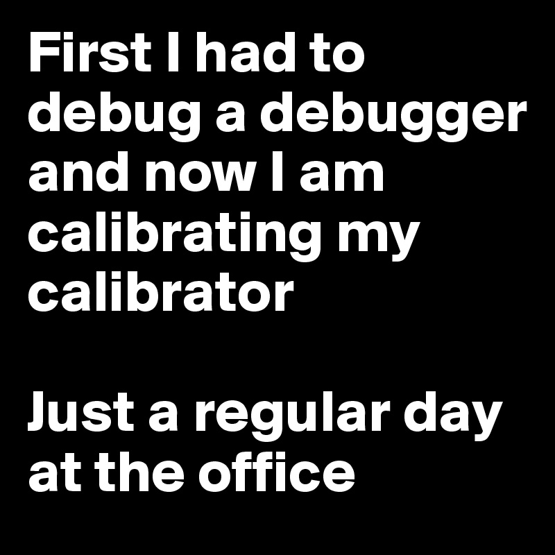 First I had to debug a debugger and now I am calibrating my calibrator

Just a regular day at the office