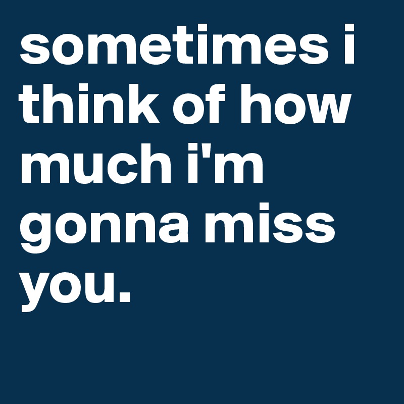 sometimes i think of how much i'm gonna miss you.
