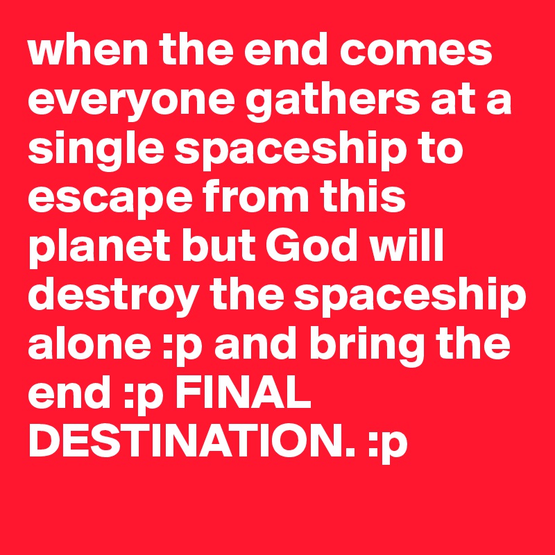 when the end comes everyone gathers at a single spaceship to escape from this planet but God will destroy the spaceship alone :p and bring the end :p FINAL DESTINATION. :p 