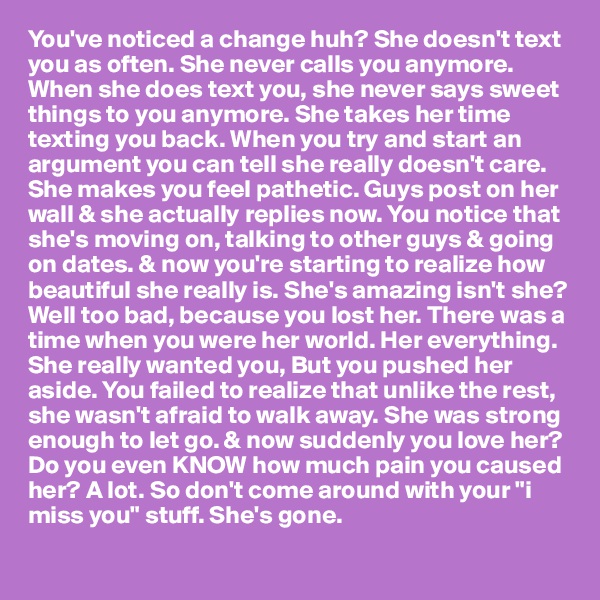 You've noticed a change huh? She doesn't text you as often. She never calls you anymore. When she does text you, she never says sweet things to you anymore. She takes her time texting you back. When you try and start an argument you can tell she really doesn't care. She makes you feel pathetic. Guys post on her wall & she actually replies now. You notice that she's moving on, talking to other guys & going on dates. & now you're starting to realize how beautiful she really is. She's amazing isn't she? Well too bad, because you lost her. There was a time when you were her world. Her everything. She really wanted you, But you pushed her aside. You failed to realize that unlike the rest, she wasn't afraid to walk away. She was strong enough to let go. & now suddenly you love her? Do you even KNOW how much pain you caused her? A lot. So don't come around with your "i miss you" stuff. She's gone.
